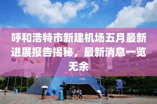 呼和浩特市新建机场五月最新进展报告揭秘，最新消息一览无余
