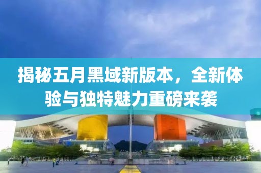 揭秘五月黑域新版本，全新体验与独特魅力重磅来袭