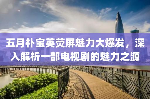 五月朴宝英荧屏魅力大爆发，深入解析一部电视剧的魅力之源