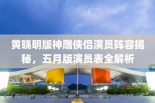 黄晓明版神雕侠侣演员阵容揭秘，五月版演员表全解析