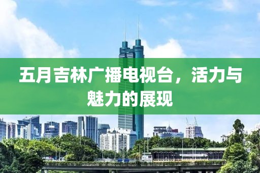 五月吉林广播电视台，活力与魅力的展现