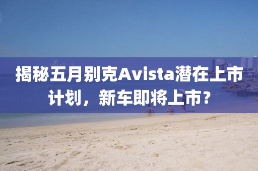 揭秘五月别克Avista潜在上市计划，新车即将上市？