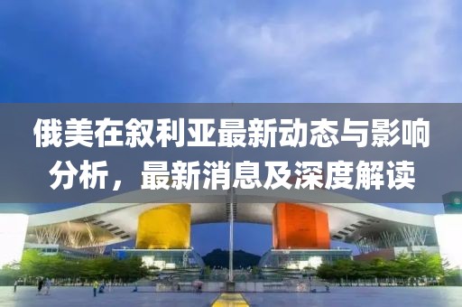 俄美在叙利亚最新动态与影响分析，最新消息及深度解读