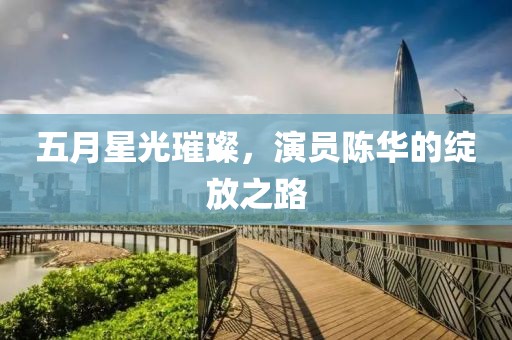 五月星光璀璨，演员陈华的绽放之路