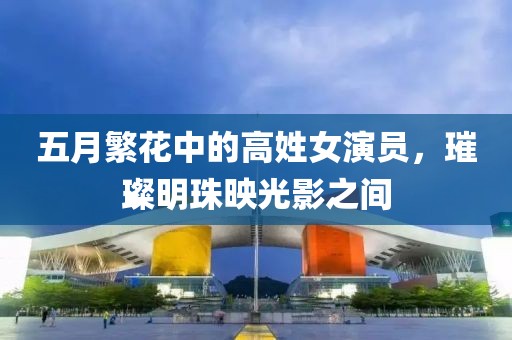 五月繁花中的高姓女演员，璀璨明珠映光影之间
