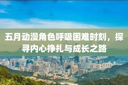五月动漫角色呼吸困难时刻，探寻内心挣扎与成长之路