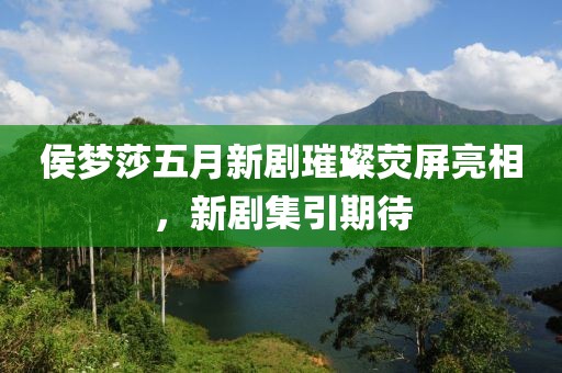 侯梦莎五月新剧璀璨荧屏亮相，新剧集引期待