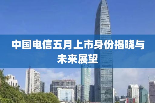 中国电信五月上市身份揭晓与未来展望