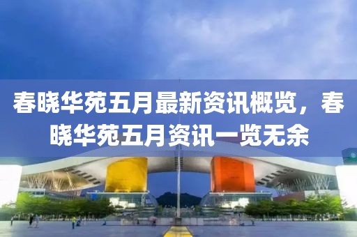 春晓华苑五月最新资讯概览，春晓华苑五月资讯一览无余