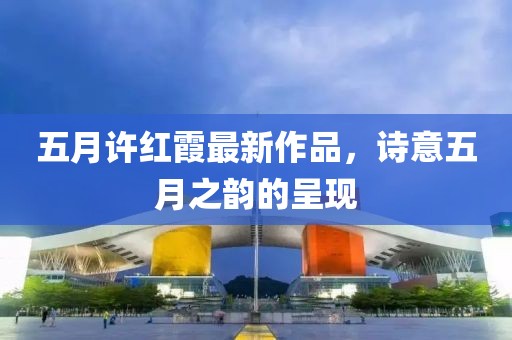 五月许红霞最新作品，诗意五月之韵的呈现
