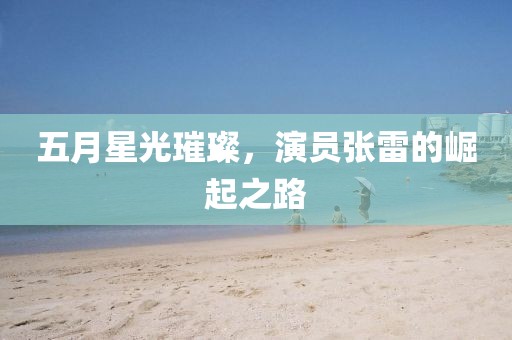 五月星光璀璨，演员张雷的崛起之路