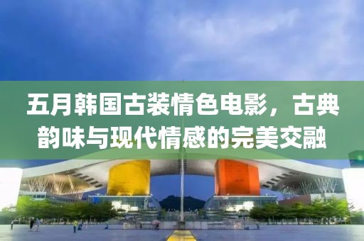 五月韩国古装情色电影，古典韵味与现代情感的完美交融
