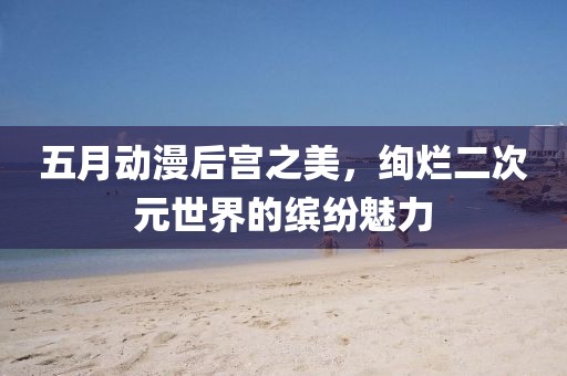五月动漫后宫之美，绚烂二次元世界的缤纷魅力