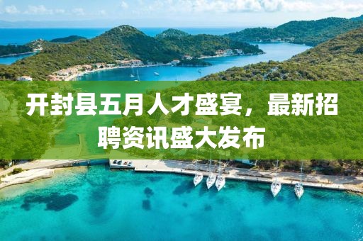 开封县五月人才盛宴，最新招聘资讯盛大发布