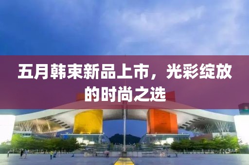 五月韩束新品上市，光彩绽放的时尚之选