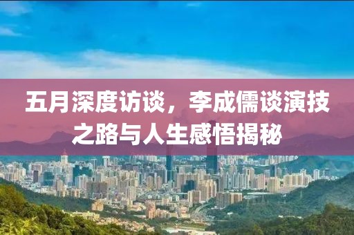 五月深度访谈，李成儒谈演技之路与人生感悟揭秘