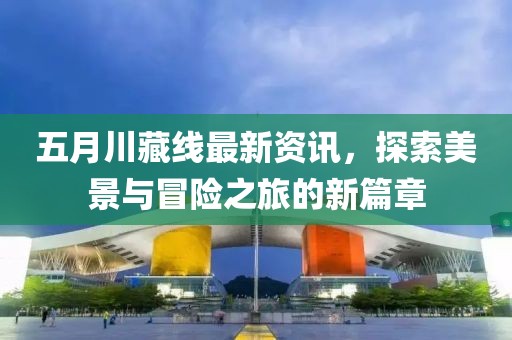 五月川藏线最新资讯，探索美景与冒险之旅的新篇章