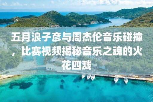 五月浪子彦与周杰伦音乐碰撞，比赛视频揭秘音乐之魂的火花四溅