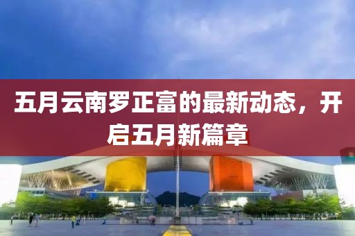 五月云南罗正富的最新动态，开启五月新篇章