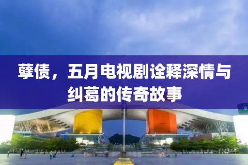 孽债，五月电视剧诠释深情与纠葛的传奇故事
