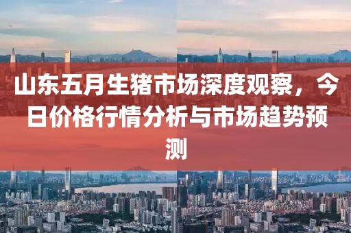 山东五月生猪市场深度观察，今日价格行情分析与市场趋势预测