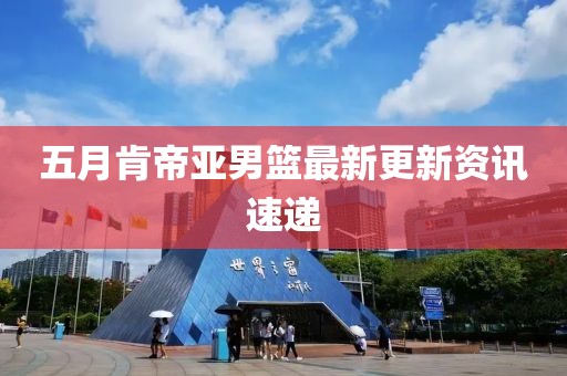 五月肯帝亚男篮最新更新资讯速递