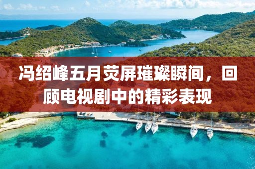冯绍峰五月荧屏璀璨瞬间，回顾电视剧中的精彩表现