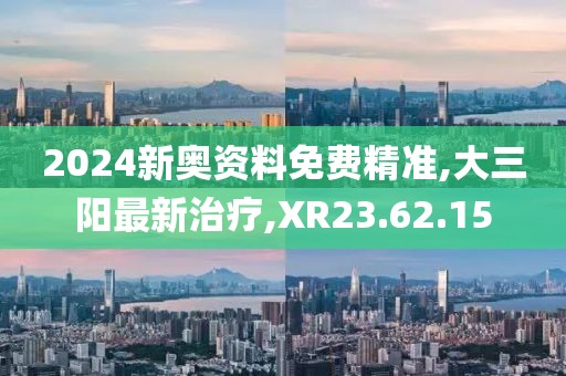 2024新奥资料免费精准,大三阳最新治疗,XR23.62.15