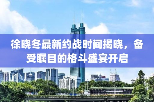 徐晓冬最新约战时间揭晓，备受瞩目的格斗盛宴开启