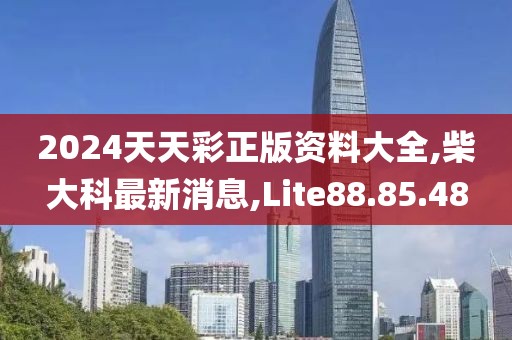 2024天天彩正版资料大全,柴大科最新消息,Lite88.85.48
