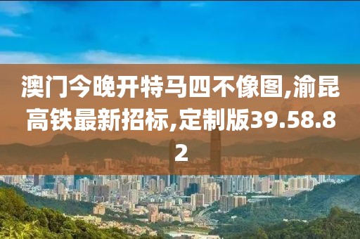 澳门今晚开特马四不像图,渝昆高铁最新招标,定制版39.58.82