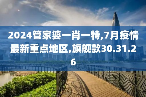 2024管家婆一肖一特,7月疫情最新重点地区,旗舰款30.31.26