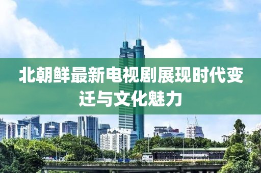 北朝鲜最新电视剧展现时代变迁与文化魅力