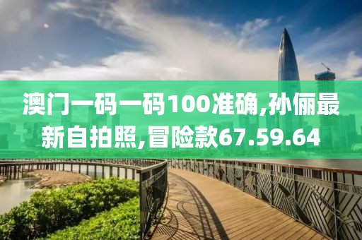 澳门一码一码100准确,孙俪最新自拍照,冒险款67.59.64