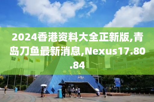 2024香港资料大全正新版,青岛刀鱼最新消息,Nexus17.80.84