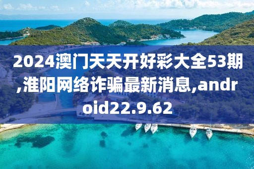 2024澳门天天开好彩大全53期,淮阳网络诈骗最新消息,android22.9.62