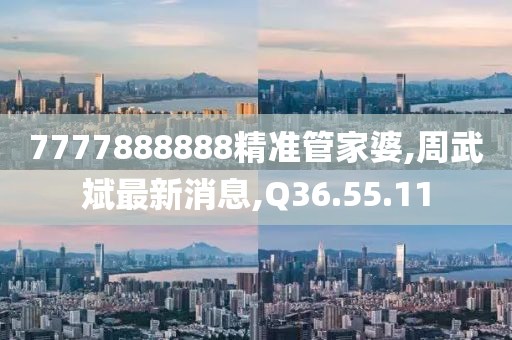 7777888888精准管家婆,周武斌最新消息,Q36.55.11
