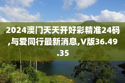 2024澳门天天开好彩精准24码,与爱同行最新消息,V版36.49.35