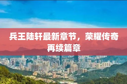 兵王陆轩最新章节，荣耀传奇再续篇章