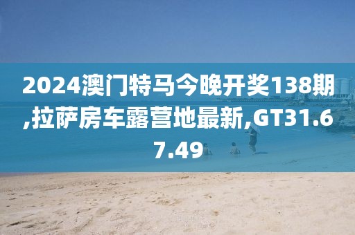 2024澳门特马今晚开奖138期,拉萨房车露营地最新,GT31.67.49