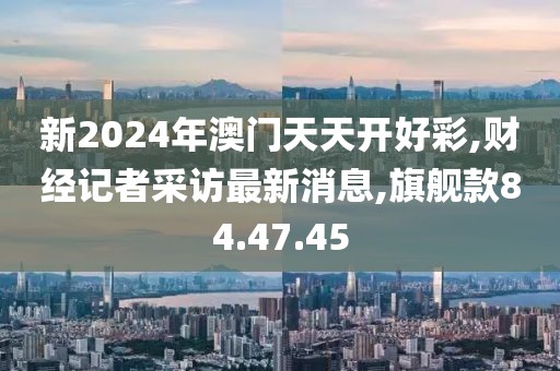 新2024年澳门天天开好彩,财经记者采访最新消息,旗舰款84.47.45