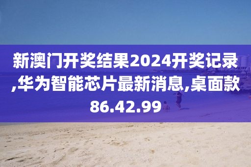 新澳门开奖结果2024开奖记录,华为智能芯片最新消息,桌面款86.42.99