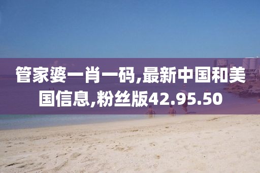 管家婆一肖一码,最新中国和美国信息,粉丝版42.95.50