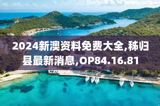 2024新澳资料免费大全,秭归县最新消息,OP84.16.81