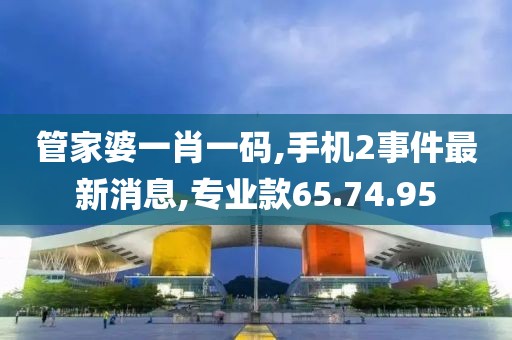 管家婆一肖一码,手机2事件最新消息,专业款65.74.95