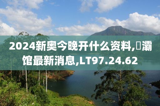 2024新奥今晚开什么资料,浐灞馆最新消息,LT97.24.62