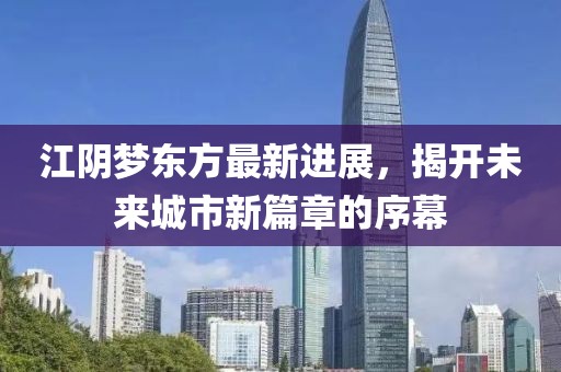 江阴梦东方最新进展，揭开未来城市新篇章的序幕