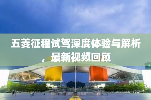 五菱征程试驾深度体验与解析，最新视频回顾