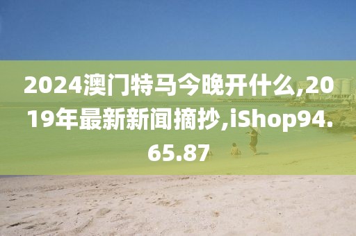 2024澳门特马今晚开什么,2019年最新新闻摘抄,iShop94.65.87