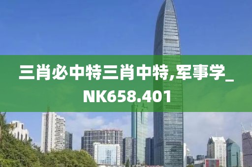 三肖必中特三肖中特,军事学_NK658.401
